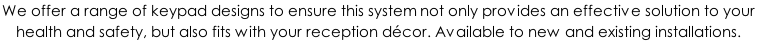 We offer a range of keypad designs to ensure this system not only provides an effective solution to your  health and safety, but also fits with your reception décor. Available to new and existing installations.