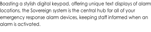 Boasting a stylish digital keypad, offering unique text displays of alarm locations, the Sovereign system is the central hub for all of your  emergency response alarm devices, keeping staff informed when an  alarm is activated.